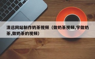 鄢陵清远网站制作奶茶视频（做奶茶视频,学做奶茶,做奶茶的视频）
