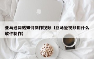 鄢陵亚马逊网站如何制作视频（亚马逊视频用什么软件制作）