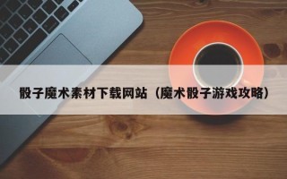 鄢陵骰子魔术素材下载网站（魔术骰子游戏攻略）